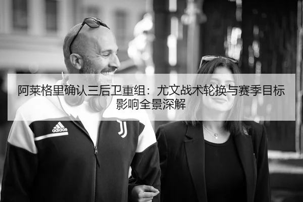 阿莱格里确认三后卫重组：尤文战术轮换与赛季目标影响全景深解 - kaiyun.com